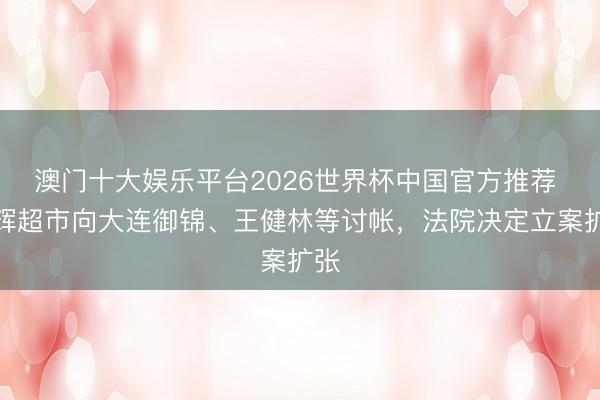 澳门十大娱乐平台2026世界杯中国官方推荐 永辉超市向大连御锦、王健林等讨帐,法院决定立案扩张