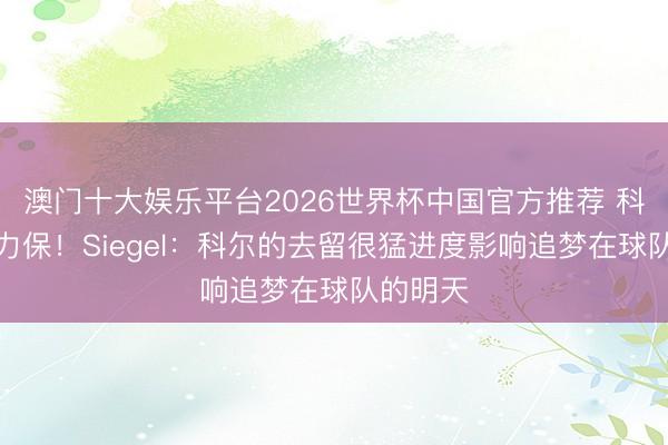 澳门十大娱乐平台2026世界杯中国官方推荐 科尔屡次力保！Siegel：科尔的去留很猛进度影响追梦在球队的明天
