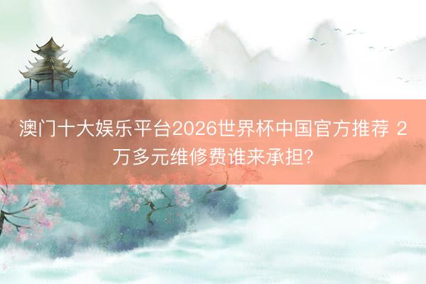 澳门十大娱乐平台2026世界杯中国官方推荐 2万多元维修费谁来承担?