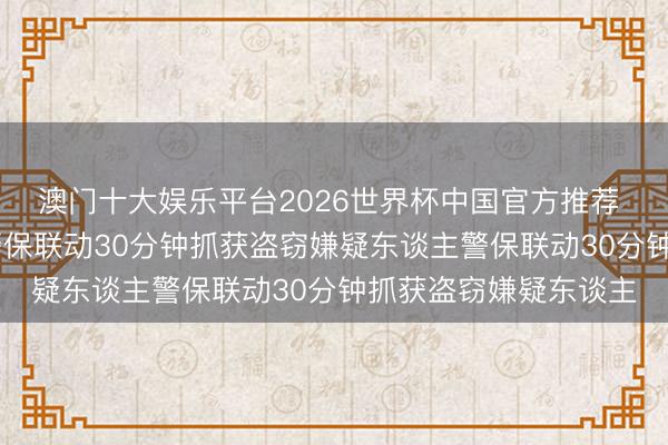 澳门十大娱乐平台2026世界杯中国官方推荐 滨州：保安立大功 警保联动30分钟抓获盗窃嫌疑东谈主警保联动30分钟抓获盗窃嫌疑东谈主