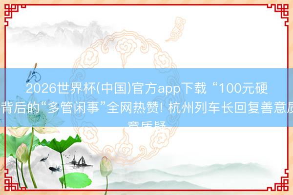 2026世界杯(中国)官方app下载 “100元硬塞”背后的“多管闲事”全网热赞! 杭州列车长回复善意质疑