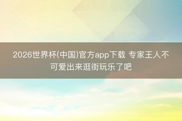 2026世界杯(中国)官方app下载 专家王人不可爱出来逛街玩乐了吧