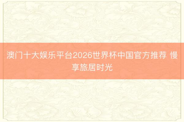 澳门十大娱乐平台2026世界杯中国官方推荐 慢享旅居时光