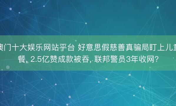 澳门十大娱乐网站平台 好意思假慈善真骗局盯上儿童餐， 2.5亿赞成款被吞， 联邦警员3年收网?