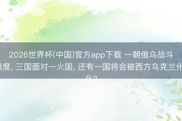 2026世界杯(中国)官方app下载 一朝俄乌战斗限度， 三国面对一火国， 还有一国将会被西方乌克兰化?