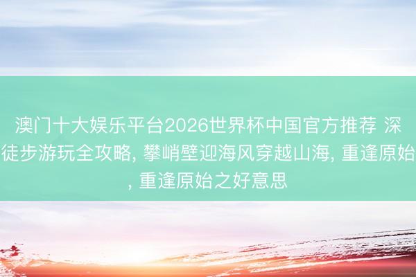 澳门十大娱乐平台2026世界杯中国官方推荐 深圳海柴角徒步游玩全攻略， 攀峭壁迎海风穿越山海， 重逢原始之好意思