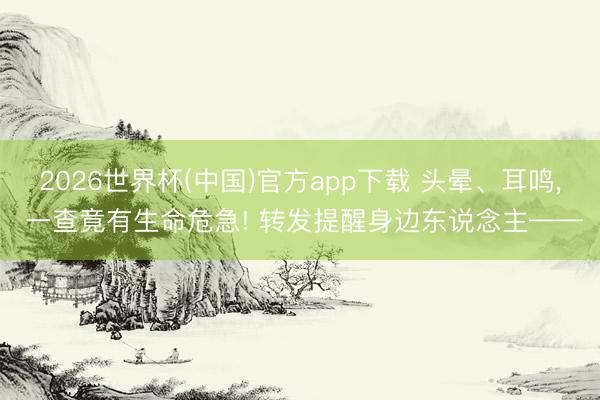 2026世界杯(中国)官方app下载 头晕、耳鸣， 一查竟有生命危急! 转发提醒身边东说念主——