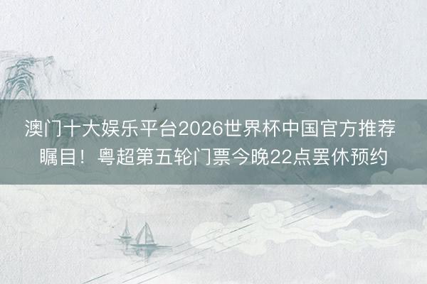 澳门十大娱乐平台2026世界杯中国官方推荐 瞩目!粤超第五轮门票今晚22点罢休预约