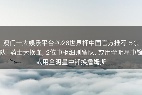 澳门十大娱乐平台2026世界杯中国官方推荐 5东说念主离队! 骑士大换血， 2位中枢细则留队， 或用全明星中锋换詹姆斯