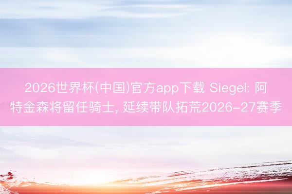 2026世界杯(中国)官方app下载 Siegel: 阿特金森将留任骑士, 延续带队拓荒2026-27赛季