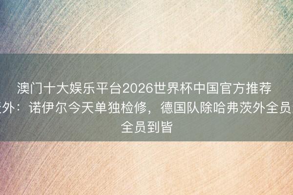 澳门十大娱乐平台2026世界杯中国官方推荐 德天外:诺伊尔今天单独检修,德国队除哈弗茨外全员到皆