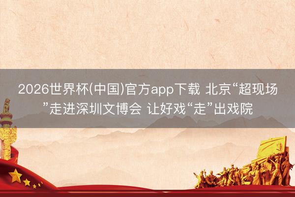 2026世界杯(中国)官方app下载 北京“超现场”走进深圳文博会 让好戏“走”出戏院