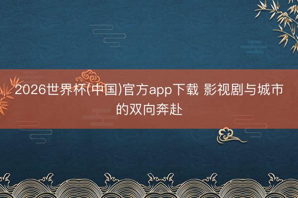 2026世界杯(中国)官方app下载 影视剧与城市的双向奔赴