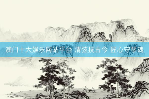澳门十大娱乐网站平台 清弦抚古今 匠心守琴魂