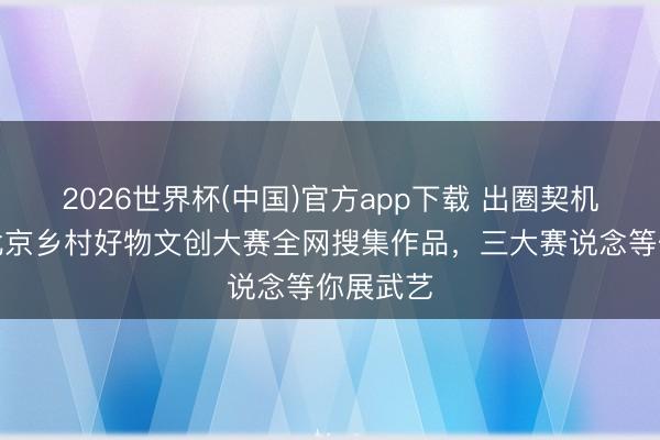 2026世界杯(中国)官方app下载 出圈契机来了！北京乡村好物文创大赛全网搜集作品，三大赛说念等你展武艺