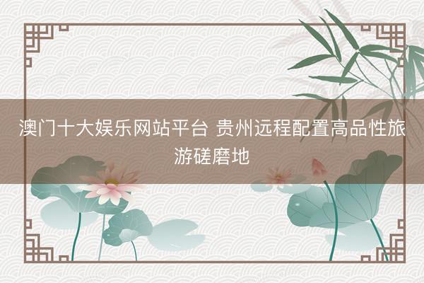 澳门十大娱乐网站平台 贵州远程配置高品性旅游磋磨地