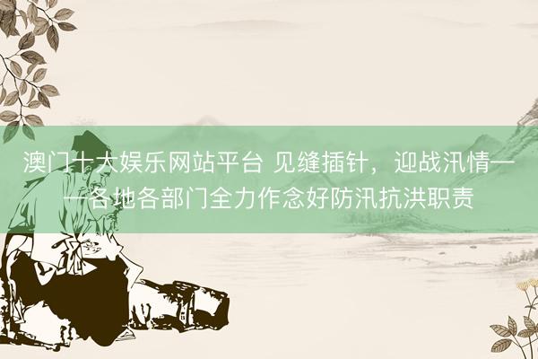 澳门十大娱乐网站平台 见缝插针，迎战汛情——各地各部门全力作念好防汛抗洪职责