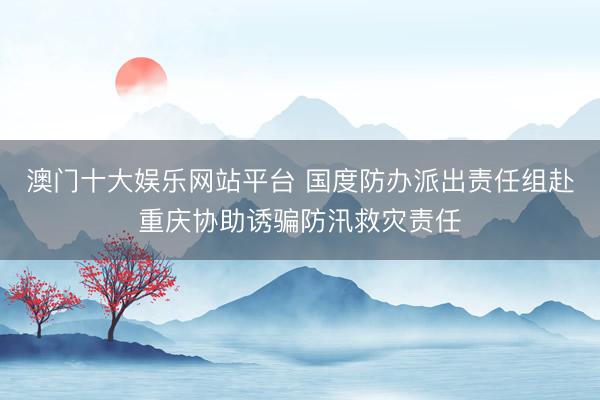 澳门十大娱乐网站平台 国度防办派出责任组赴重庆协助诱骗防汛救灾责任
