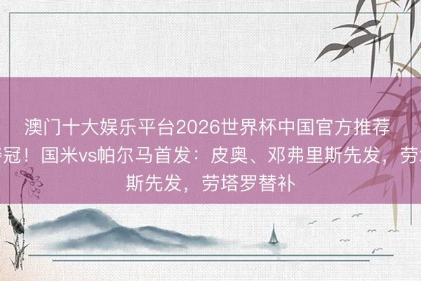 澳门十大娱乐平台2026世界杯中国官方推荐 不败就夺冠!国米vs帕尔马首发:皮奥、邓弗里斯先发,劳塔罗替补