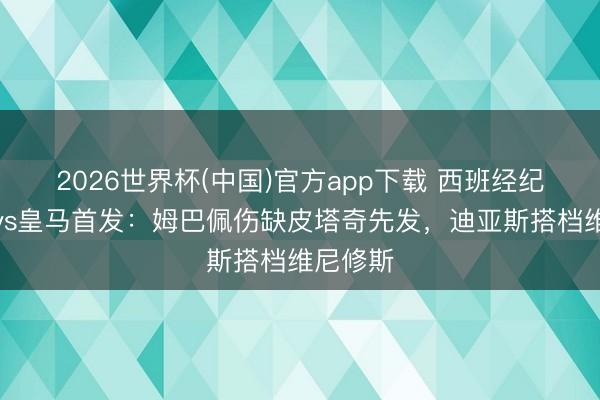2026世界杯(中国)官方app下载 西班经纪东谈主vs皇马首发：姆巴佩伤缺皮塔奇先发，迪亚斯搭档维尼修斯
