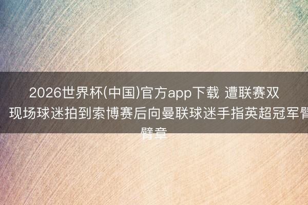 2026世界杯(中国)官方app下载 遭联赛双杀！现场球迷拍到索博赛后向曼联球迷手指英超冠军臂章