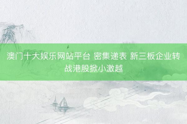 澳门十大娱乐网站平台 密集递表 新三板企业转战港股掀小激越