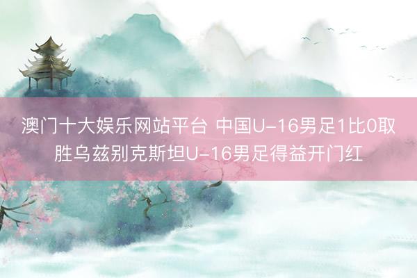 澳门十大娱乐网站平台 中国U-16男足1比0取胜乌兹别克斯坦U-16男足得益开门红