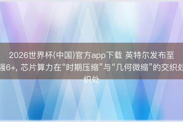 2026世界杯(中国)官方app下载 英特尔发布至强6+， 芯片算力在“时期压缩”与“几何微缩”的交织处