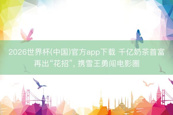 2026世界杯(中国)官方app下载 千亿奶茶首富再出“花招”, 携雪王勇闯电影圈