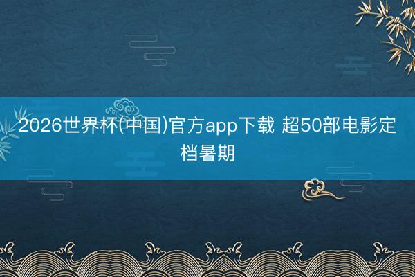 2026世界杯(中国)官方app下载 超50部电影定档暑期