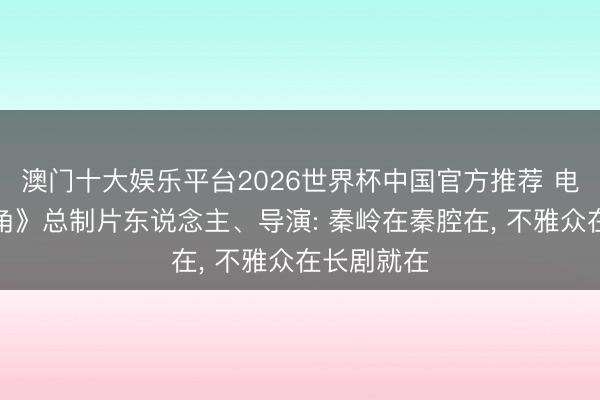澳门十大娱乐平台2026世界杯中国官方推荐 电视剧《主角》总制片东说念主、导演: 秦岭在秦腔在， 不雅众在长剧就在