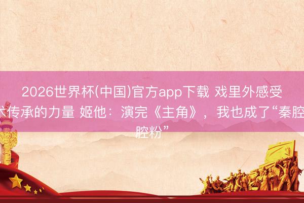 2026世界杯(中国)官方app下载 戏里外感受艺术传承的力量 姬他：演完《主角》，我也成了“秦腔粉”