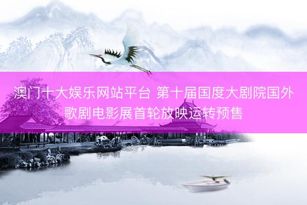 澳门十大娱乐网站平台 第十届国度大剧院国外歌剧电影展首轮放映运转预售