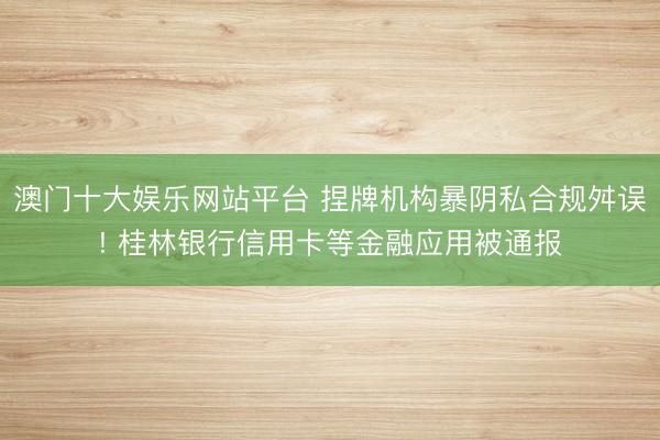 澳门十大娱乐网站平台 捏牌机构暴阴私合规舛误! 桂林银行信用卡等金融应用被通报