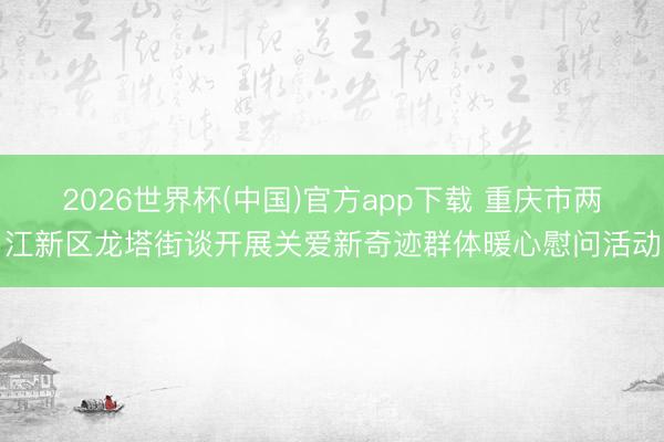 2026世界杯(中国)官方app下载 重庆市两江新区龙塔街谈开展关爱新奇迹群体暖心慰问活动