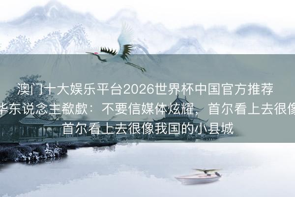 澳门十大娱乐平台2026世界杯中国官方推荐 在韩国责任的华东说念主欷歔：不要信媒体炫耀，首尔看上去很像我国的小县城