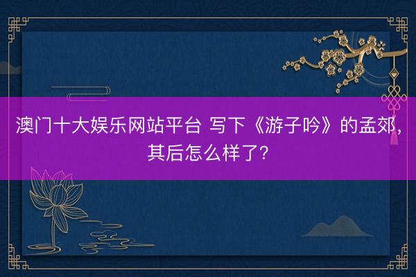 澳门十大娱乐网站平台 写下《游子吟》的孟郊，其后怎么样了？