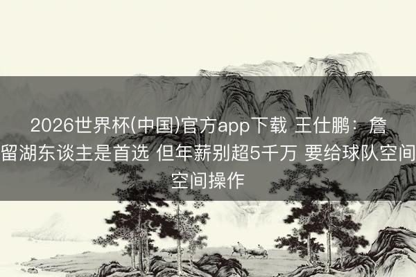 2026世界杯(中国)官方app下载 王仕鹏：詹姆斯留湖东谈主是首选 但年薪别超5千万 要给球队空间操作