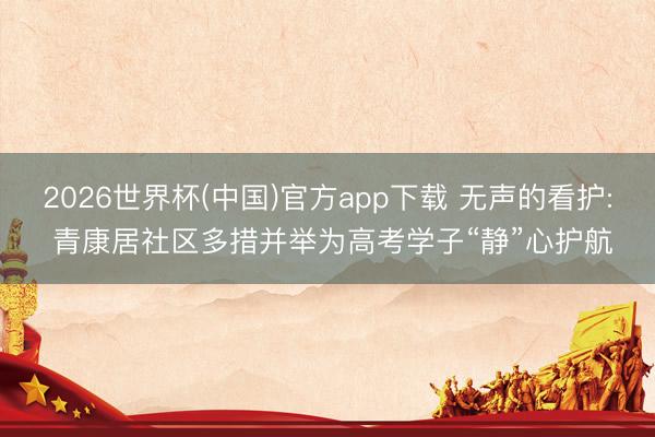 2026世界杯(中国)官方app下载 无声的看护: 青康居社区多措并举为高考学子“静”心护航