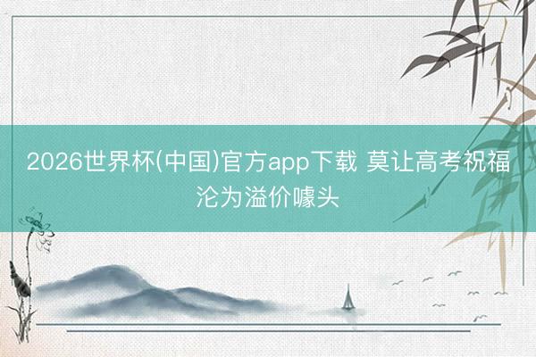 2026世界杯(中国)官方app下载 莫让高考祝福沦为溢价噱头