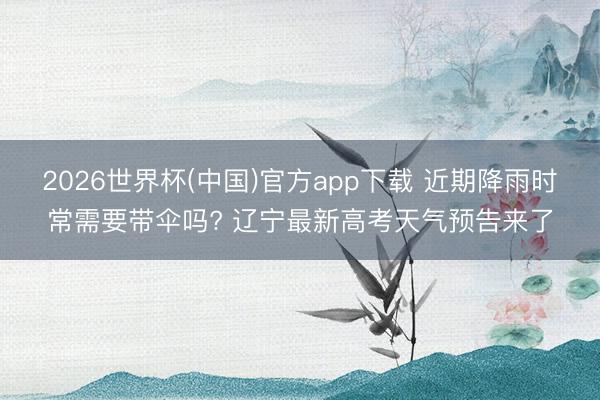 2026世界杯(中国)官方app下载 近期降雨时常需要带伞吗? 辽宁最新高考天气预告来了