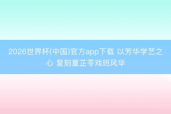 2026世界杯(中国)官方app下载 以芳华学艺之心 复刻童芷苓戏班风华
