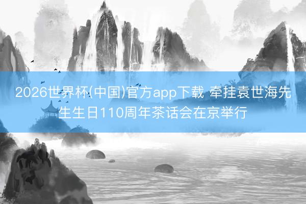 2026世界杯(中国)官方app下载 牵挂袁世海先生生日110周年茶话会在京举行