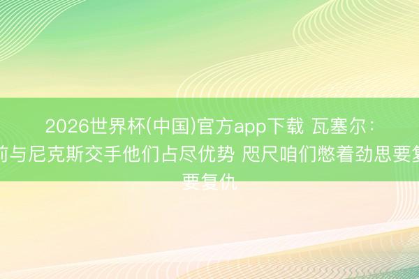2026世界杯(中国)官方app下载 瓦塞尔：此前与尼克斯交手他们占尽优势 咫尺咱们憋着劲思要复仇