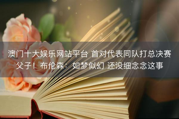 澳门十大娱乐网站平台 首对代表同队打总决赛父子!布伦森:如梦似幻 还没细念念这事