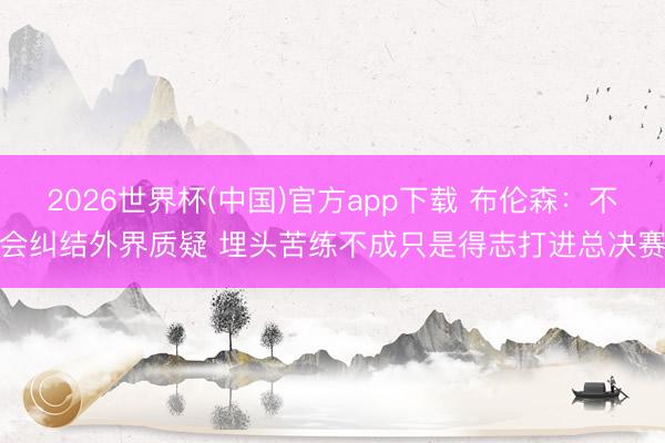 2026世界杯(中国)官方app下载 布伦森：不会纠结外界质疑 埋头苦练不成只是得志打进总决赛