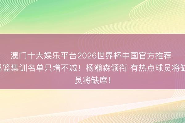 澳门十大娱乐平台2026世界杯中国官方推荐 ：男篮集训名单只增不减！杨瀚森领衔 有热点球员将缺席！