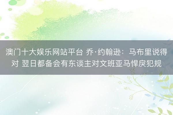 澳门十大娱乐网站平台 乔·约翰逊：马布里说得对 翌日都备会有东谈主对文班亚马悍戾犯规