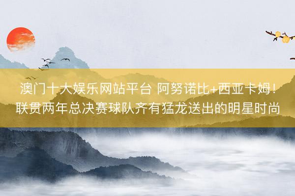 澳门十大娱乐网站平台 阿努诺比+西亚卡姆！联贯两年总决赛球队齐有猛龙送出的明星时尚