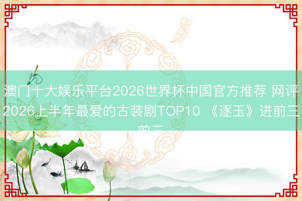 澳门十大娱乐平台2026世界杯中国官方推荐 网评2026上半年最爱的古装剧TOP10 《逐玉》进前三